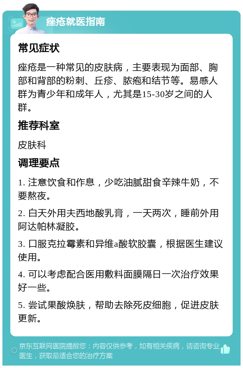 痤疮就医指南 常见症状 痤疮是一种常见的皮肤病，主要表现为面部、胸部和背部的粉刺、丘疹、脓疱和结节等。易感人群为青少年和成年人，尤其是15-30岁之间的人群。 推荐科室 皮肤科 调理要点 1. 注意饮食和作息，少吃油腻甜食辛辣牛奶，不要熬夜。 2. 白天外用夫西地酸乳膏，一天两次，睡前外用阿达帕林凝胶。 3. 口服克拉霉素和异维a酸软胶囊，根据医生建议使用。 4. 可以考虑配合医用敷料面膜隔日一次治疗效果好一些。 5. 尝试果酸焕肤，帮助去除死皮细胞，促进皮肤更新。