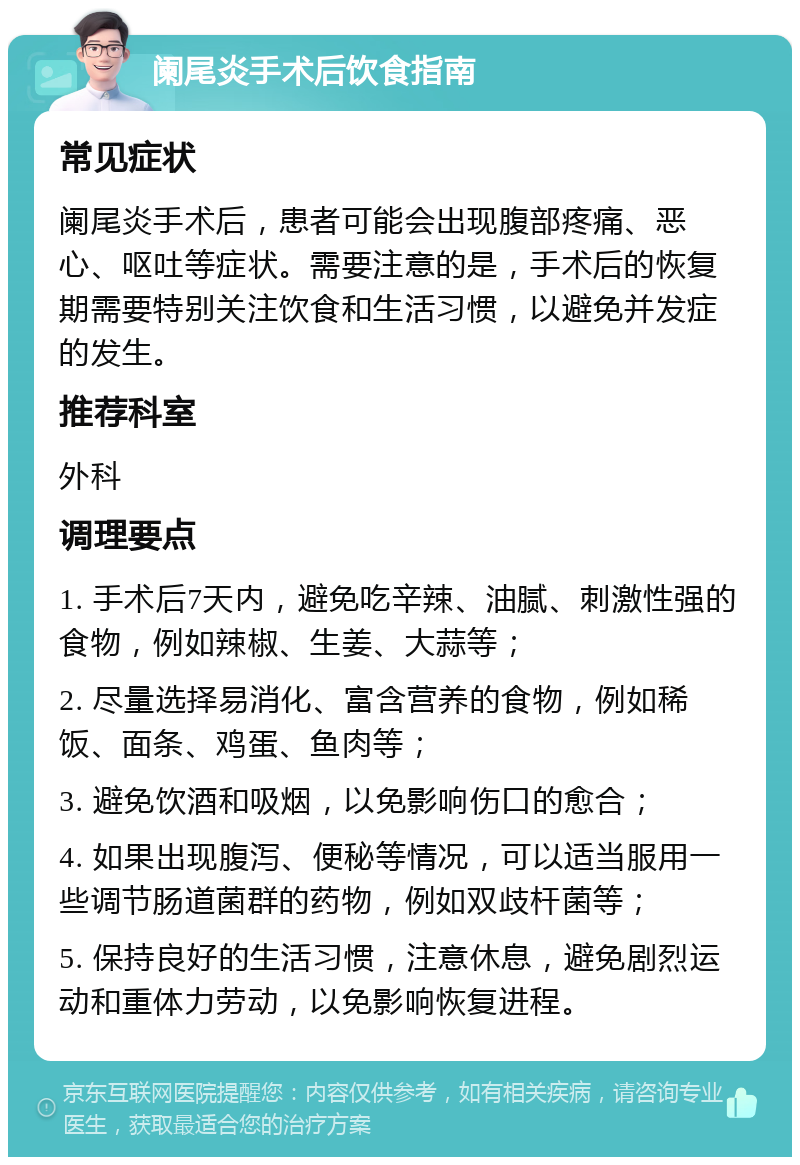 阑尾炎手术后饮食指南 常见症状 阑尾炎手术后，患者可能会出现腹部疼痛、恶心、呕吐等症状。需要注意的是，手术后的恢复期需要特别关注饮食和生活习惯，以避免并发症的发生。 推荐科室 外科 调理要点 1. 手术后7天内，避免吃辛辣、油腻、刺激性强的食物，例如辣椒、生姜、大蒜等； 2. 尽量选择易消化、富含营养的食物，例如稀饭、面条、鸡蛋、鱼肉等； 3. 避免饮酒和吸烟，以免影响伤口的愈合； 4. 如果出现腹泻、便秘等情况，可以适当服用一些调节肠道菌群的药物，例如双歧杆菌等； 5. 保持良好的生活习惯，注意休息，避免剧烈运动和重体力劳动，以免影响恢复进程。