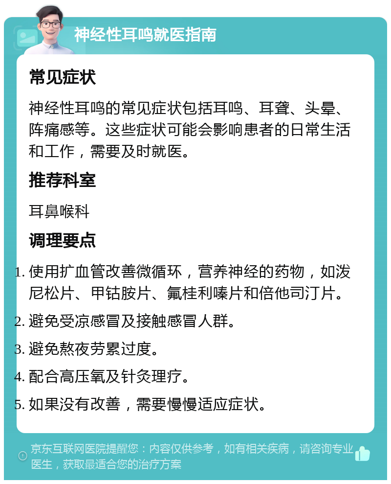 神经性耳鸣就医指南 常见症状 神经性耳鸣的常见症状包括耳鸣、耳聋、头晕、阵痛感等。这些症状可能会影响患者的日常生活和工作，需要及时就医。 推荐科室 耳鼻喉科 调理要点 使用扩血管改善微循环，营养神经的药物，如泼尼松片、甲钴胺片、氟桂利嗪片和倍他司汀片。 避免受凉感冒及接触感冒人群。 避免熬夜劳累过度。 配合高压氧及针灸理疗。 如果没有改善，需要慢慢适应症状。