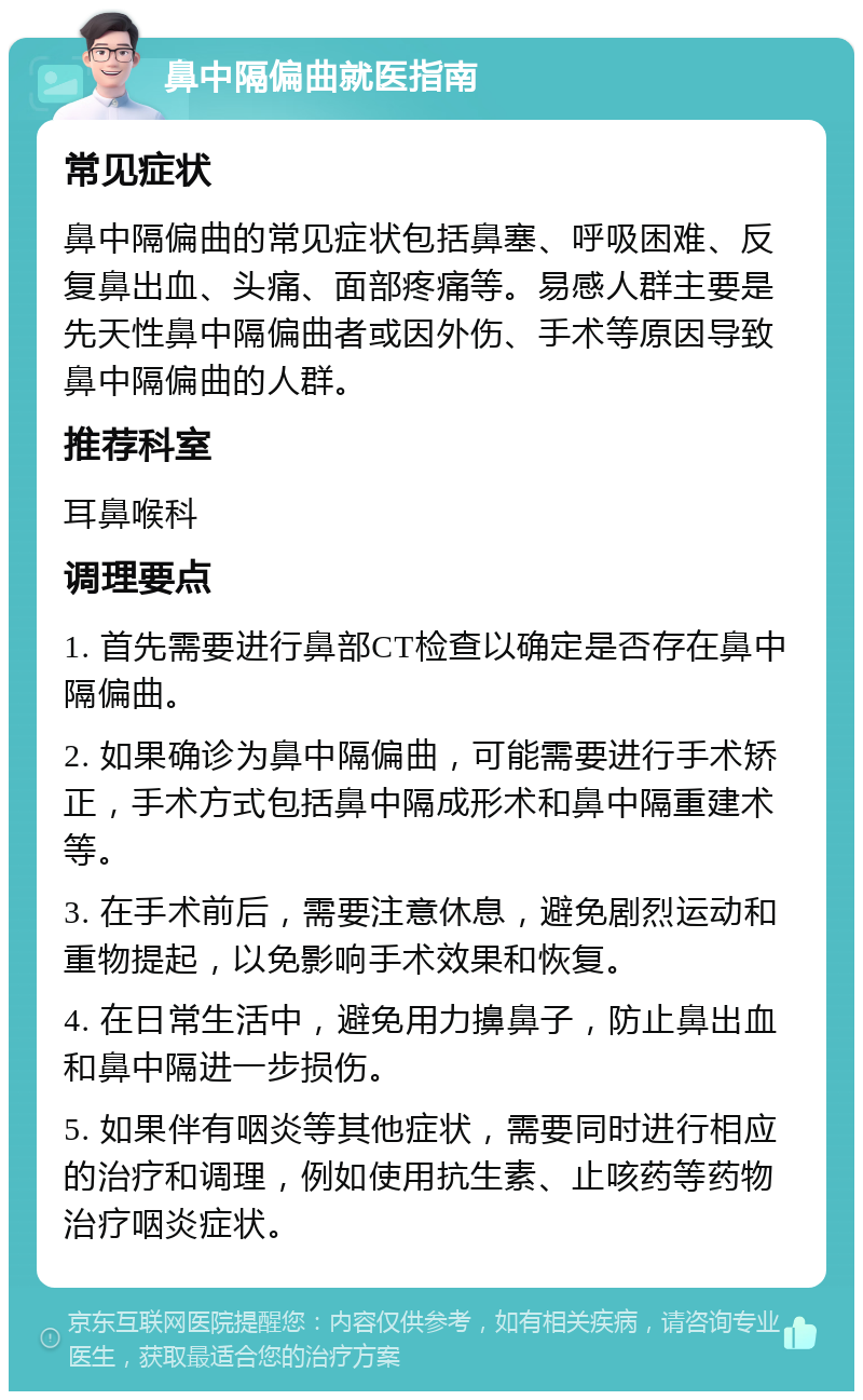 鼻中隔偏曲就医指南 常见症状 鼻中隔偏曲的常见症状包括鼻塞、呼吸困难、反复鼻出血、头痛、面部疼痛等。易感人群主要是先天性鼻中隔偏曲者或因外伤、手术等原因导致鼻中隔偏曲的人群。 推荐科室 耳鼻喉科 调理要点 1. 首先需要进行鼻部CT检查以确定是否存在鼻中隔偏曲。 2. 如果确诊为鼻中隔偏曲，可能需要进行手术矫正，手术方式包括鼻中隔成形术和鼻中隔重建术等。 3. 在手术前后，需要注意休息，避免剧烈运动和重物提起，以免影响手术效果和恢复。 4. 在日常生活中，避免用力擤鼻子，防止鼻出血和鼻中隔进一步损伤。 5. 如果伴有咽炎等其他症状，需要同时进行相应的治疗和调理，例如使用抗生素、止咳药等药物治疗咽炎症状。