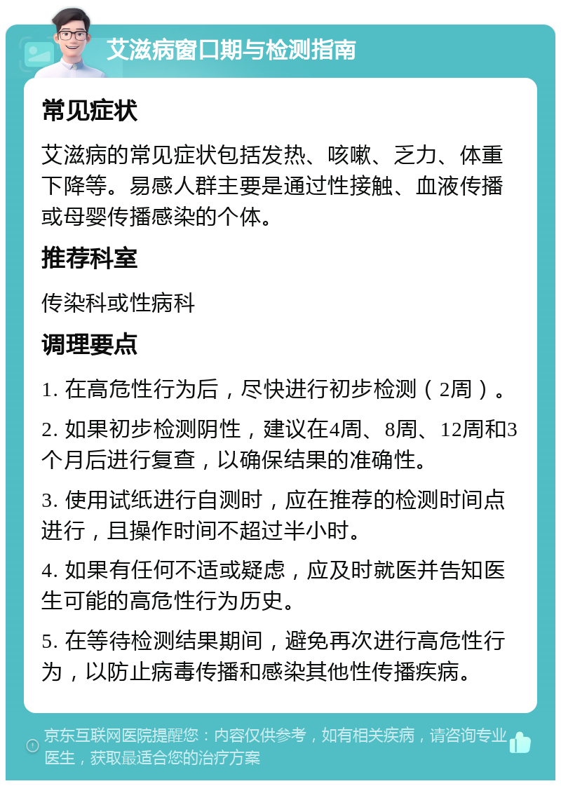 艾滋病窗口期与检测指南 常见症状 艾滋病的常见症状包括发热、咳嗽、乏力、体重下降等。易感人群主要是通过性接触、血液传播或母婴传播感染的个体。 推荐科室 传染科或性病科 调理要点 1. 在高危性行为后，尽快进行初步检测（2周）。 2. 如果初步检测阴性，建议在4周、8周、12周和3个月后进行复查，以确保结果的准确性。 3. 使用试纸进行自测时，应在推荐的检测时间点进行，且操作时间不超过半小时。 4. 如果有任何不适或疑虑，应及时就医并告知医生可能的高危性行为历史。 5. 在等待检测结果期间，避免再次进行高危性行为，以防止病毒传播和感染其他性传播疾病。