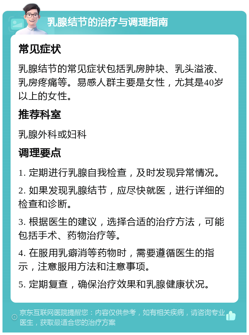 乳腺结节的治疗与调理指南 常见症状 乳腺结节的常见症状包括乳房肿块、乳头溢液、乳房疼痛等。易感人群主要是女性，尤其是40岁以上的女性。 推荐科室 乳腺外科或妇科 调理要点 1. 定期进行乳腺自我检查，及时发现异常情况。 2. 如果发现乳腺结节，应尽快就医，进行详细的检查和诊断。 3. 根据医生的建议，选择合适的治疗方法，可能包括手术、药物治疗等。 4. 在服用乳癖消等药物时，需要遵循医生的指示，注意服用方法和注意事项。 5. 定期复查，确保治疗效果和乳腺健康状况。