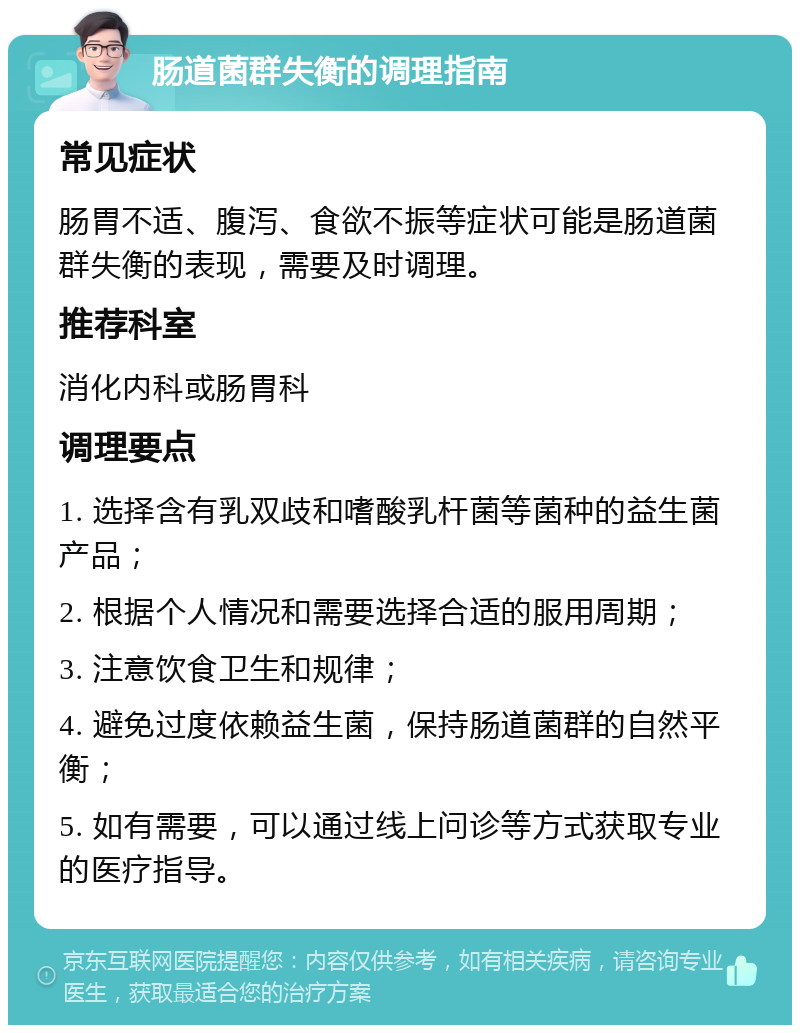 肠道菌群失衡的调理指南 常见症状 肠胃不适、腹泻、食欲不振等症状可能是肠道菌群失衡的表现，需要及时调理。 推荐科室 消化内科或肠胃科 调理要点 1. 选择含有乳双歧和嗜酸乳杆菌等菌种的益生菌产品； 2. 根据个人情况和需要选择合适的服用周期； 3. 注意饮食卫生和规律； 4. 避免过度依赖益生菌，保持肠道菌群的自然平衡； 5. 如有需要，可以通过线上问诊等方式获取专业的医疗指导。