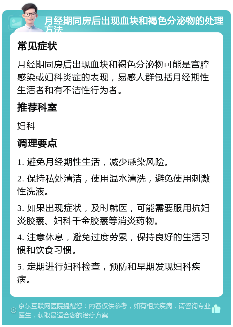 月经期同房后出现血块和褐色分泌物的处理方法 常见症状 月经期同房后出现血块和褐色分泌物可能是宫腔感染或妇科炎症的表现，易感人群包括月经期性生活者和有不洁性行为者。 推荐科室 妇科 调理要点 1. 避免月经期性生活，减少感染风险。 2. 保持私处清洁，使用温水清洗，避免使用刺激性洗液。 3. 如果出现症状，及时就医，可能需要服用抗妇炎胶囊、妇科千金胶囊等消炎药物。 4. 注意休息，避免过度劳累，保持良好的生活习惯和饮食习惯。 5. 定期进行妇科检查，预防和早期发现妇科疾病。