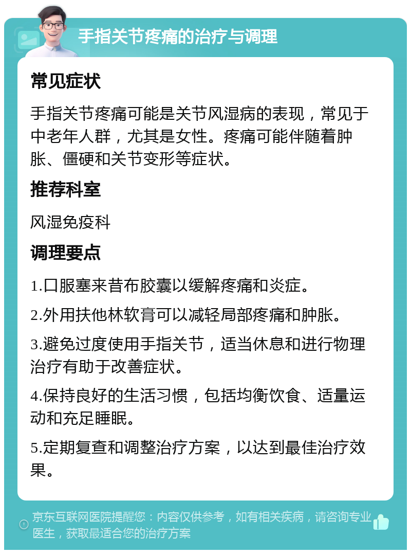 手指关节疼痛的治疗与调理 常见症状 手指关节疼痛可能是关节风湿病的表现，常见于中老年人群，尤其是女性。疼痛可能伴随着肿胀、僵硬和关节变形等症状。 推荐科室 风湿免疫科 调理要点 1.口服塞来昔布胶囊以缓解疼痛和炎症。 2.外用扶他林软膏可以减轻局部疼痛和肿胀。 3.避免过度使用手指关节，适当休息和进行物理治疗有助于改善症状。 4.保持良好的生活习惯，包括均衡饮食、适量运动和充足睡眠。 5.定期复查和调整治疗方案，以达到最佳治疗效果。