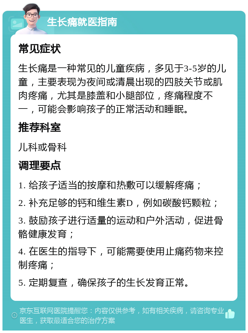 生长痛就医指南 常见症状 生长痛是一种常见的儿童疾病，多见于3-5岁的儿童，主要表现为夜间或清晨出现的四肢关节或肌肉疼痛，尤其是膝盖和小腿部位，疼痛程度不一，可能会影响孩子的正常活动和睡眠。 推荐科室 儿科或骨科 调理要点 1. 给孩子适当的按摩和热敷可以缓解疼痛； 2. 补充足够的钙和维生素D，例如碳酸钙颗粒； 3. 鼓励孩子进行适量的运动和户外活动，促进骨骼健康发育； 4. 在医生的指导下，可能需要使用止痛药物来控制疼痛； 5. 定期复查，确保孩子的生长发育正常。