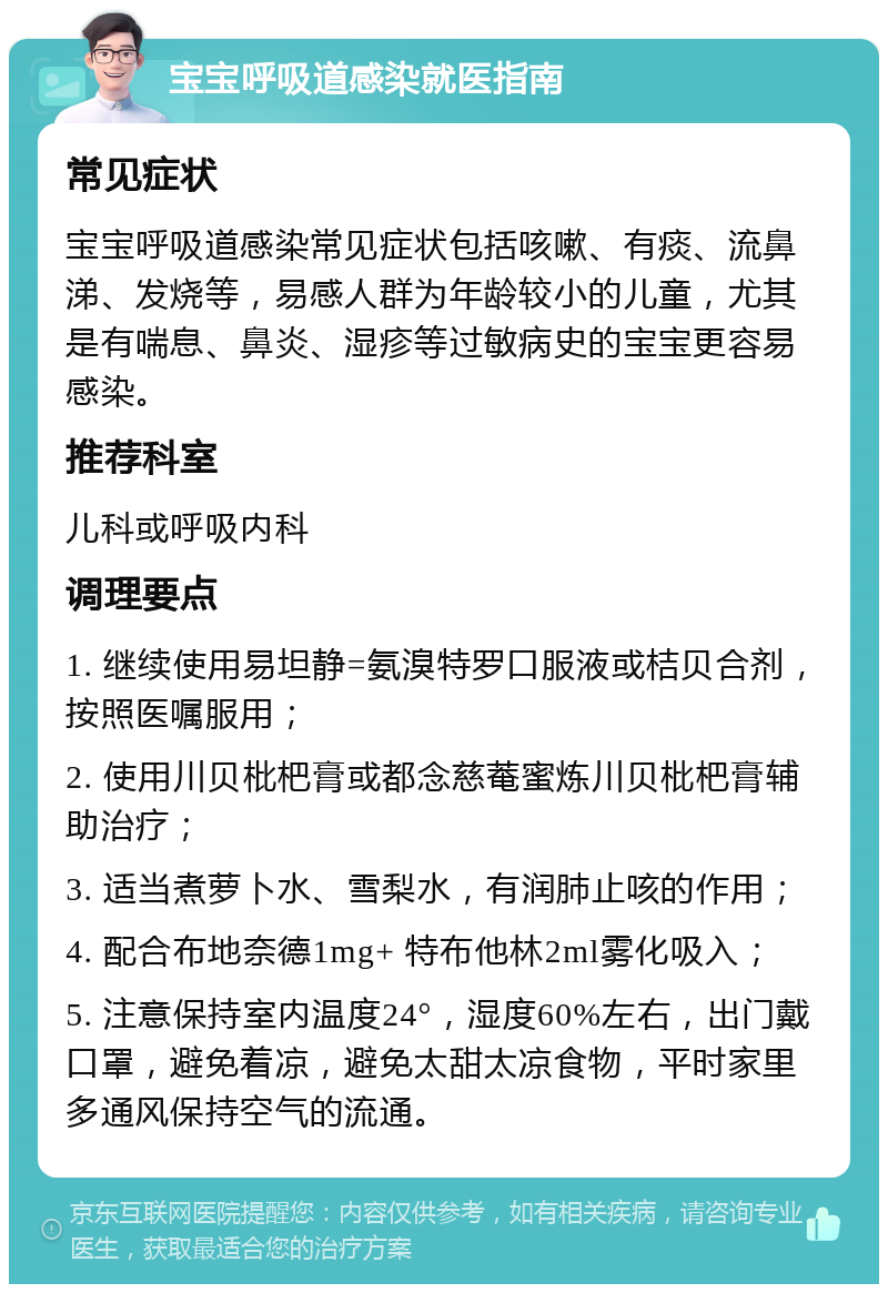 宝宝呼吸道感染就医指南 常见症状 宝宝呼吸道感染常见症状包括咳嗽、有痰、流鼻涕、发烧等，易感人群为年龄较小的儿童，尤其是有喘息、鼻炎、湿疹等过敏病史的宝宝更容易感染。 推荐科室 儿科或呼吸内科 调理要点 1. 继续使用易坦静=氨溴特罗口服液或桔贝合剂，按照医嘱服用； 2. 使用川贝枇杷膏或都念慈菴蜜炼川贝枇杷膏辅助治疗； 3. 适当煮萝卜水、雪梨水，有润肺止咳的作用； 4. 配合布地奈德1mg+ 特布他林2ml雾化吸入； 5. 注意保持室内温度24°，湿度60%左右，出门戴口罩，避免着凉，避免太甜太凉食物，平时家里多通风保持空气的流通。