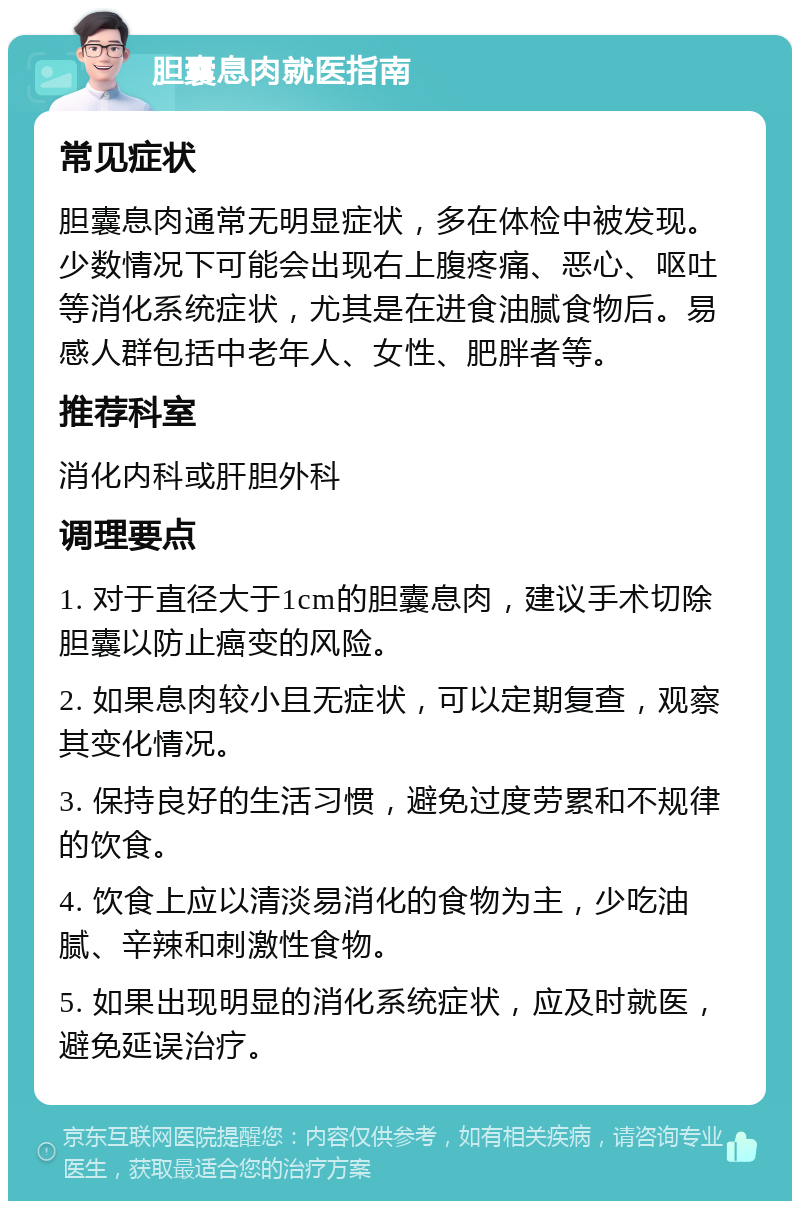 胆囊息肉就医指南 常见症状 胆囊息肉通常无明显症状，多在体检中被发现。少数情况下可能会出现右上腹疼痛、恶心、呕吐等消化系统症状，尤其是在进食油腻食物后。易感人群包括中老年人、女性、肥胖者等。 推荐科室 消化内科或肝胆外科 调理要点 1. 对于直径大于1cm的胆囊息肉，建议手术切除胆囊以防止癌变的风险。 2. 如果息肉较小且无症状，可以定期复查，观察其变化情况。 3. 保持良好的生活习惯，避免过度劳累和不规律的饮食。 4. 饮食上应以清淡易消化的食物为主，少吃油腻、辛辣和刺激性食物。 5. 如果出现明显的消化系统症状，应及时就医，避免延误治疗。