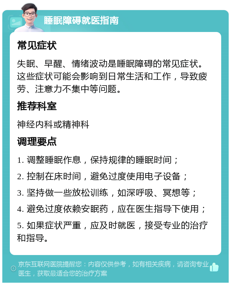 睡眠障碍就医指南 常见症状 失眠、早醒、情绪波动是睡眠障碍的常见症状。这些症状可能会影响到日常生活和工作，导致疲劳、注意力不集中等问题。 推荐科室 神经内科或精神科 调理要点 1. 调整睡眠作息，保持规律的睡眠时间； 2. 控制在床时间，避免过度使用电子设备； 3. 坚持做一些放松训练，如深呼吸、冥想等； 4. 避免过度依赖安眠药，应在医生指导下使用； 5. 如果症状严重，应及时就医，接受专业的治疗和指导。