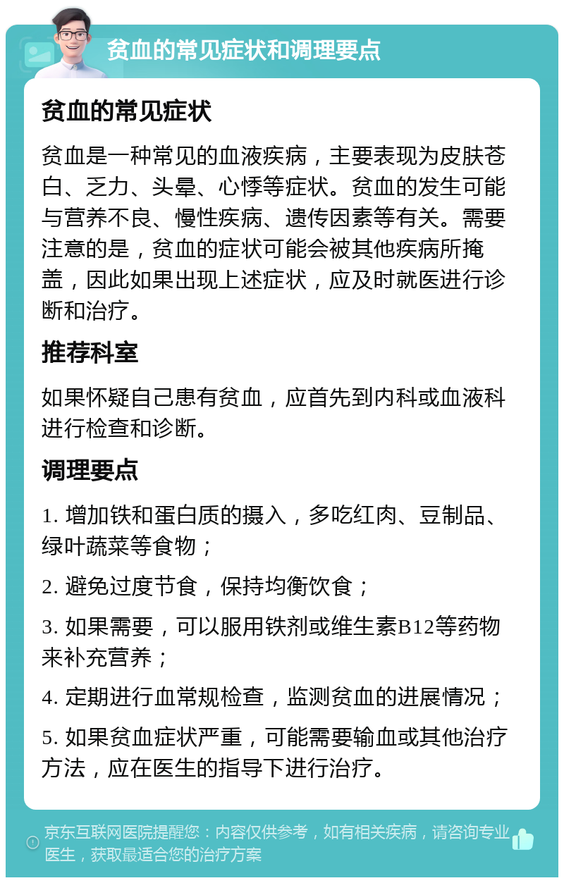 贫血的常见症状和调理要点 贫血的常见症状 贫血是一种常见的血液疾病，主要表现为皮肤苍白、乏力、头晕、心悸等症状。贫血的发生可能与营养不良、慢性疾病、遗传因素等有关。需要注意的是，贫血的症状可能会被其他疾病所掩盖，因此如果出现上述症状，应及时就医进行诊断和治疗。 推荐科室 如果怀疑自己患有贫血，应首先到内科或血液科进行检查和诊断。 调理要点 1. 增加铁和蛋白质的摄入，多吃红肉、豆制品、绿叶蔬菜等食物； 2. 避免过度节食，保持均衡饮食； 3. 如果需要，可以服用铁剂或维生素B12等药物来补充营养； 4. 定期进行血常规检查，监测贫血的进展情况； 5. 如果贫血症状严重，可能需要输血或其他治疗方法，应在医生的指导下进行治疗。