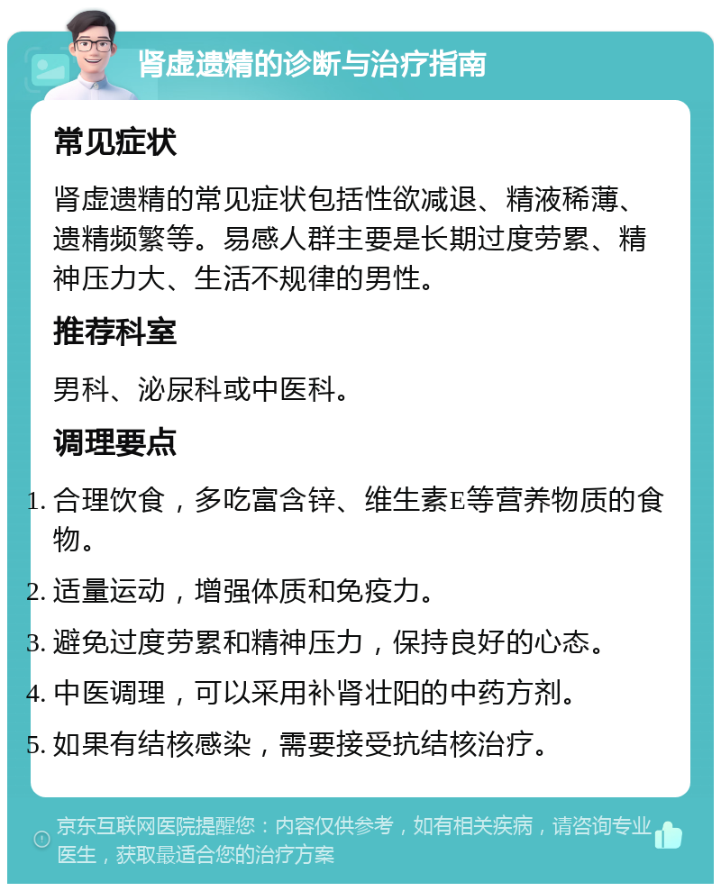 肾虚遗精的诊断与治疗指南 常见症状 肾虚遗精的常见症状包括性欲减退、精液稀薄、遗精频繁等。易感人群主要是长期过度劳累、精神压力大、生活不规律的男性。 推荐科室 男科、泌尿科或中医科。 调理要点 合理饮食，多吃富含锌、维生素E等营养物质的食物。 适量运动，增强体质和免疫力。 避免过度劳累和精神压力，保持良好的心态。 中医调理，可以采用补肾壮阳的中药方剂。 如果有结核感染，需要接受抗结核治疗。