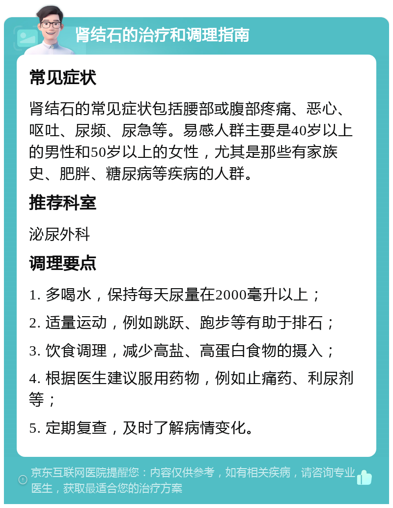 肾结石的治疗和调理指南 常见症状 肾结石的常见症状包括腰部或腹部疼痛、恶心、呕吐、尿频、尿急等。易感人群主要是40岁以上的男性和50岁以上的女性，尤其是那些有家族史、肥胖、糖尿病等疾病的人群。 推荐科室 泌尿外科 调理要点 1. 多喝水，保持每天尿量在2000毫升以上； 2. 适量运动，例如跳跃、跑步等有助于排石； 3. 饮食调理，减少高盐、高蛋白食物的摄入； 4. 根据医生建议服用药物，例如止痛药、利尿剂等； 5. 定期复查，及时了解病情变化。