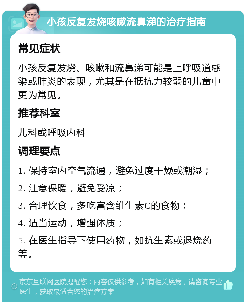 小孩反复发烧咳嗽流鼻涕的治疗指南 常见症状 小孩反复发烧、咳嗽和流鼻涕可能是上呼吸道感染或肺炎的表现，尤其是在抵抗力较弱的儿童中更为常见。 推荐科室 儿科或呼吸内科 调理要点 1. 保持室内空气流通，避免过度干燥或潮湿； 2. 注意保暖，避免受凉； 3. 合理饮食，多吃富含维生素C的食物； 4. 适当运动，增强体质； 5. 在医生指导下使用药物，如抗生素或退烧药等。