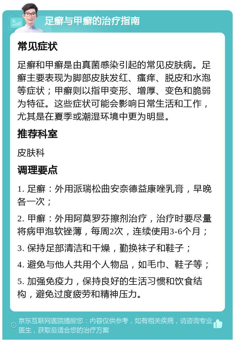 足癣与甲癣的治疗指南 常见症状 足癣和甲癣是由真菌感染引起的常见皮肤病。足癣主要表现为脚部皮肤发红、瘙痒、脱皮和水泡等症状；甲癣则以指甲变形、增厚、变色和脆弱为特征。这些症状可能会影响日常生活和工作，尤其是在夏季或潮湿环境中更为明显。 推荐科室 皮肤科 调理要点 1. 足癣：外用派瑞松曲安奈德益康唑乳膏，早晚各一次； 2. 甲癣：外用阿莫罗芬擦剂治疗，治疗时要尽量将病甲泡软锉薄，每周2次，连续使用3-6个月； 3. 保持足部清洁和干燥，勤换袜子和鞋子； 4. 避免与他人共用个人物品，如毛巾、鞋子等； 5. 加强免疫力，保持良好的生活习惯和饮食结构，避免过度疲劳和精神压力。