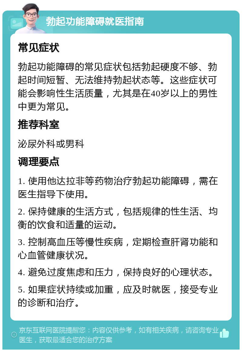 勃起功能障碍就医指南 常见症状 勃起功能障碍的常见症状包括勃起硬度不够、勃起时间短暂、无法维持勃起状态等。这些症状可能会影响性生活质量，尤其是在40岁以上的男性中更为常见。 推荐科室 泌尿外科或男科 调理要点 1. 使用他达拉非等药物治疗勃起功能障碍，需在医生指导下使用。 2. 保持健康的生活方式，包括规律的性生活、均衡的饮食和适量的运动。 3. 控制高血压等慢性疾病，定期检查肝肾功能和心血管健康状况。 4. 避免过度焦虑和压力，保持良好的心理状态。 5. 如果症状持续或加重，应及时就医，接受专业的诊断和治疗。