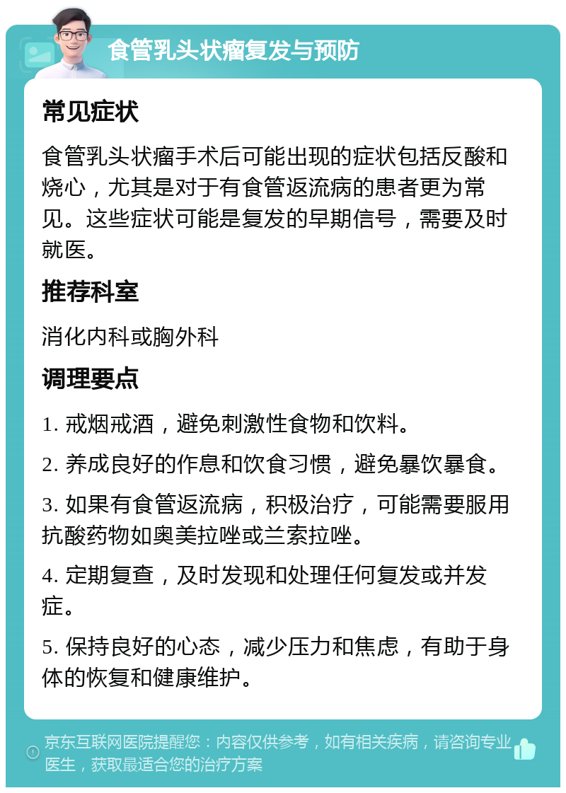 食管乳头状瘤复发与预防 常见症状 食管乳头状瘤手术后可能出现的症状包括反酸和烧心，尤其是对于有食管返流病的患者更为常见。这些症状可能是复发的早期信号，需要及时就医。 推荐科室 消化内科或胸外科 调理要点 1. 戒烟戒酒，避免刺激性食物和饮料。 2. 养成良好的作息和饮食习惯，避免暴饮暴食。 3. 如果有食管返流病，积极治疗，可能需要服用抗酸药物如奥美拉唑或兰索拉唑。 4. 定期复查，及时发现和处理任何复发或并发症。 5. 保持良好的心态，减少压力和焦虑，有助于身体的恢复和健康维护。