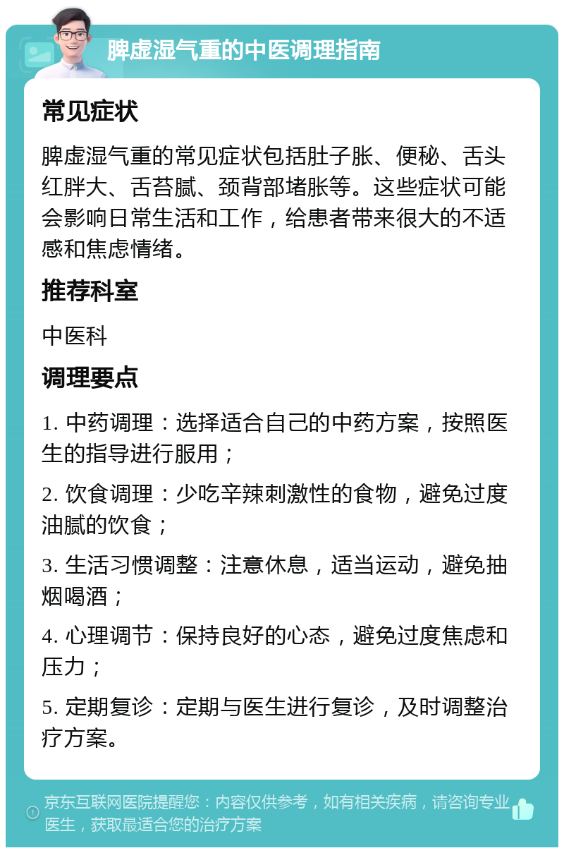 脾虚湿气重的中医调理指南 常见症状 脾虚湿气重的常见症状包括肚子胀、便秘、舌头红胖大、舌苔腻、颈背部堵胀等。这些症状可能会影响日常生活和工作，给患者带来很大的不适感和焦虑情绪。 推荐科室 中医科 调理要点 1. 中药调理：选择适合自己的中药方案，按照医生的指导进行服用； 2. 饮食调理：少吃辛辣刺激性的食物，避免过度油腻的饮食； 3. 生活习惯调整：注意休息，适当运动，避免抽烟喝酒； 4. 心理调节：保持良好的心态，避免过度焦虑和压力； 5. 定期复诊：定期与医生进行复诊，及时调整治疗方案。