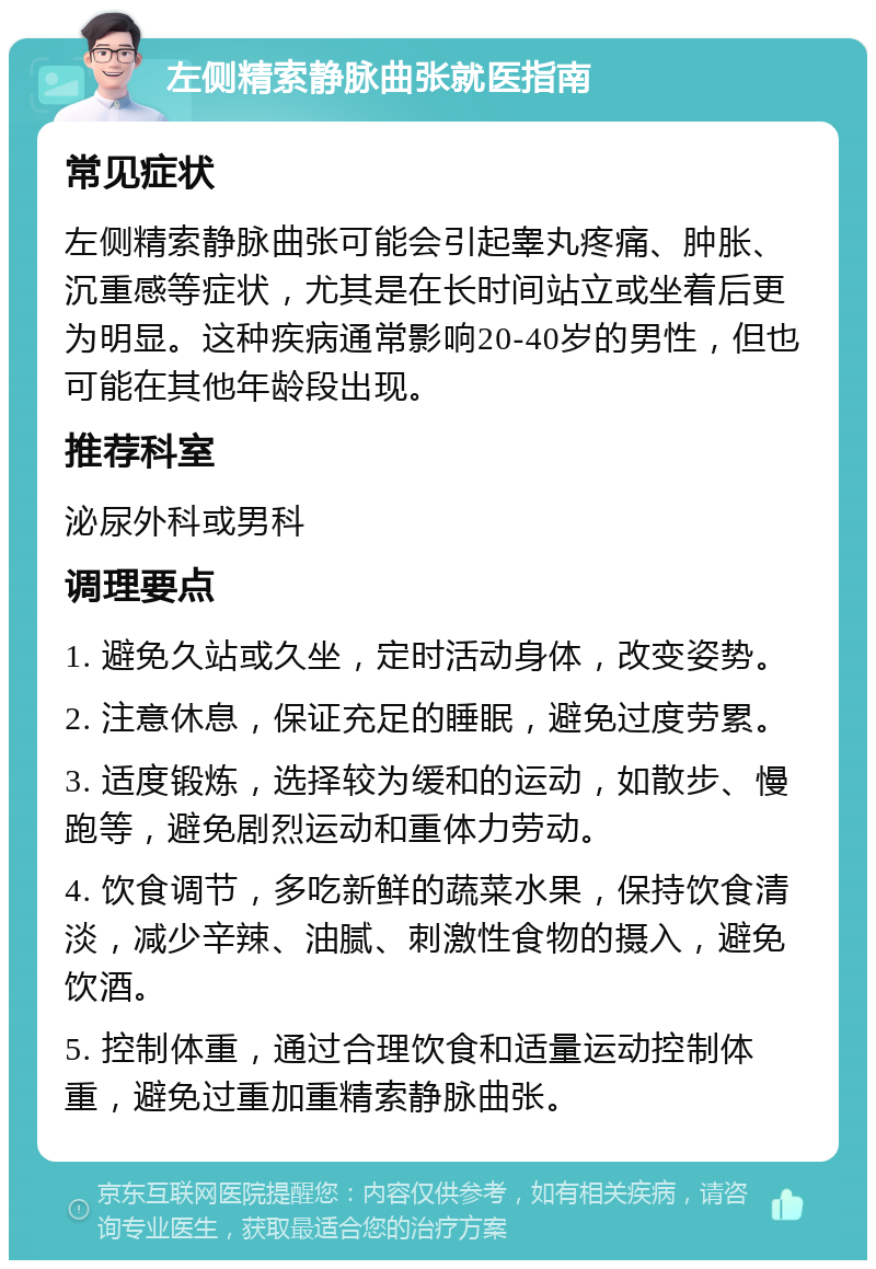 左侧精索静脉曲张就医指南 常见症状 左侧精索静脉曲张可能会引起睾丸疼痛、肿胀、沉重感等症状，尤其是在长时间站立或坐着后更为明显。这种疾病通常影响20-40岁的男性，但也可能在其他年龄段出现。 推荐科室 泌尿外科或男科 调理要点 1. 避免久站或久坐，定时活动身体，改变姿势。 2. 注意休息，保证充足的睡眠，避免过度劳累。 3. 适度锻炼，选择较为缓和的运动，如散步、慢跑等，避免剧烈运动和重体力劳动。 4. 饮食调节，多吃新鲜的蔬菜水果，保持饮食清淡，减少辛辣、油腻、刺激性食物的摄入，避免饮酒。 5. 控制体重，通过合理饮食和适量运动控制体重，避免过重加重精索静脉曲张。