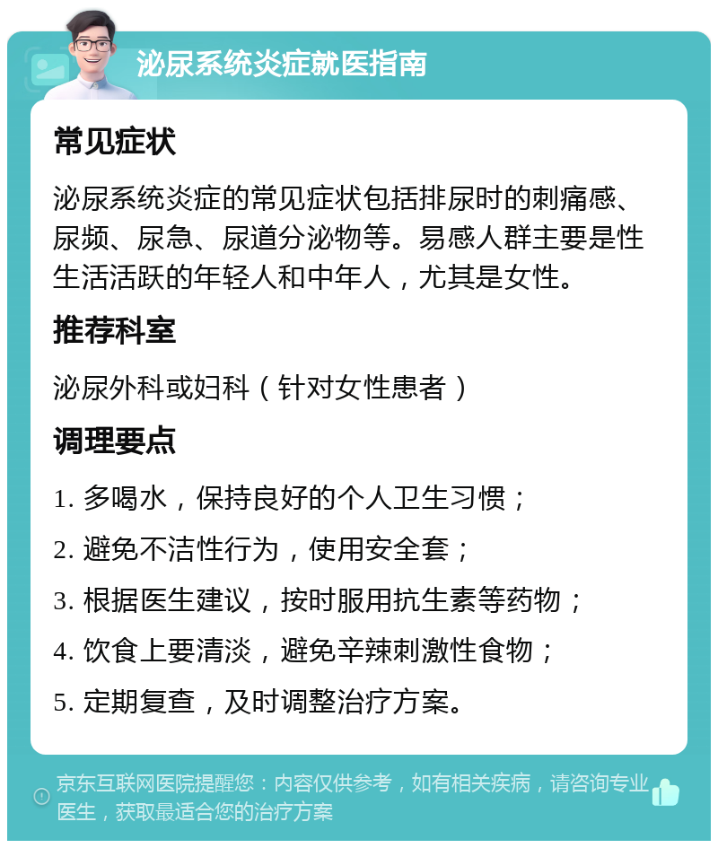 泌尿系统炎症就医指南 常见症状 泌尿系统炎症的常见症状包括排尿时的刺痛感、尿频、尿急、尿道分泌物等。易感人群主要是性生活活跃的年轻人和中年人，尤其是女性。 推荐科室 泌尿外科或妇科（针对女性患者） 调理要点 1. 多喝水，保持良好的个人卫生习惯； 2. 避免不洁性行为，使用安全套； 3. 根据医生建议，按时服用抗生素等药物； 4. 饮食上要清淡，避免辛辣刺激性食物； 5. 定期复查，及时调整治疗方案。