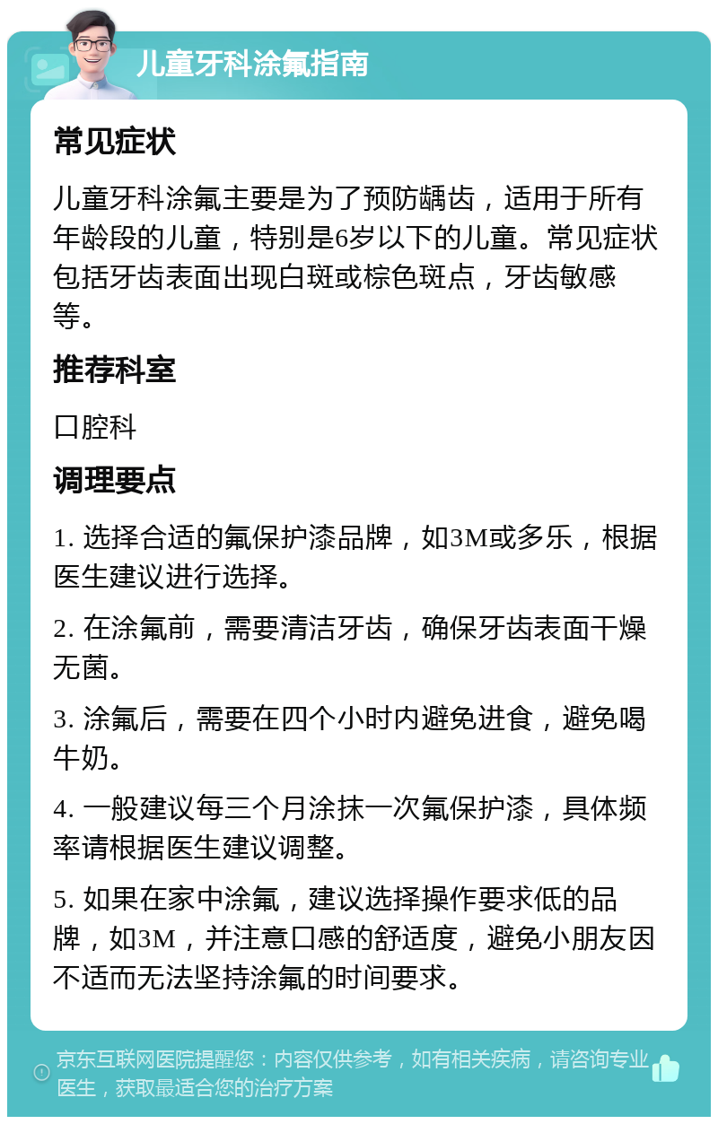 儿童牙科涂氟指南 常见症状 儿童牙科涂氟主要是为了预防龋齿，适用于所有年龄段的儿童，特别是6岁以下的儿童。常见症状包括牙齿表面出现白斑或棕色斑点，牙齿敏感等。 推荐科室 口腔科 调理要点 1. 选择合适的氟保护漆品牌，如3M或多乐，根据医生建议进行选择。 2. 在涂氟前，需要清洁牙齿，确保牙齿表面干燥无菌。 3. 涂氟后，需要在四个小时内避免进食，避免喝牛奶。 4. 一般建议每三个月涂抹一次氟保护漆，具体频率请根据医生建议调整。 5. 如果在家中涂氟，建议选择操作要求低的品牌，如3M，并注意口感的舒适度，避免小朋友因不适而无法坚持涂氟的时间要求。