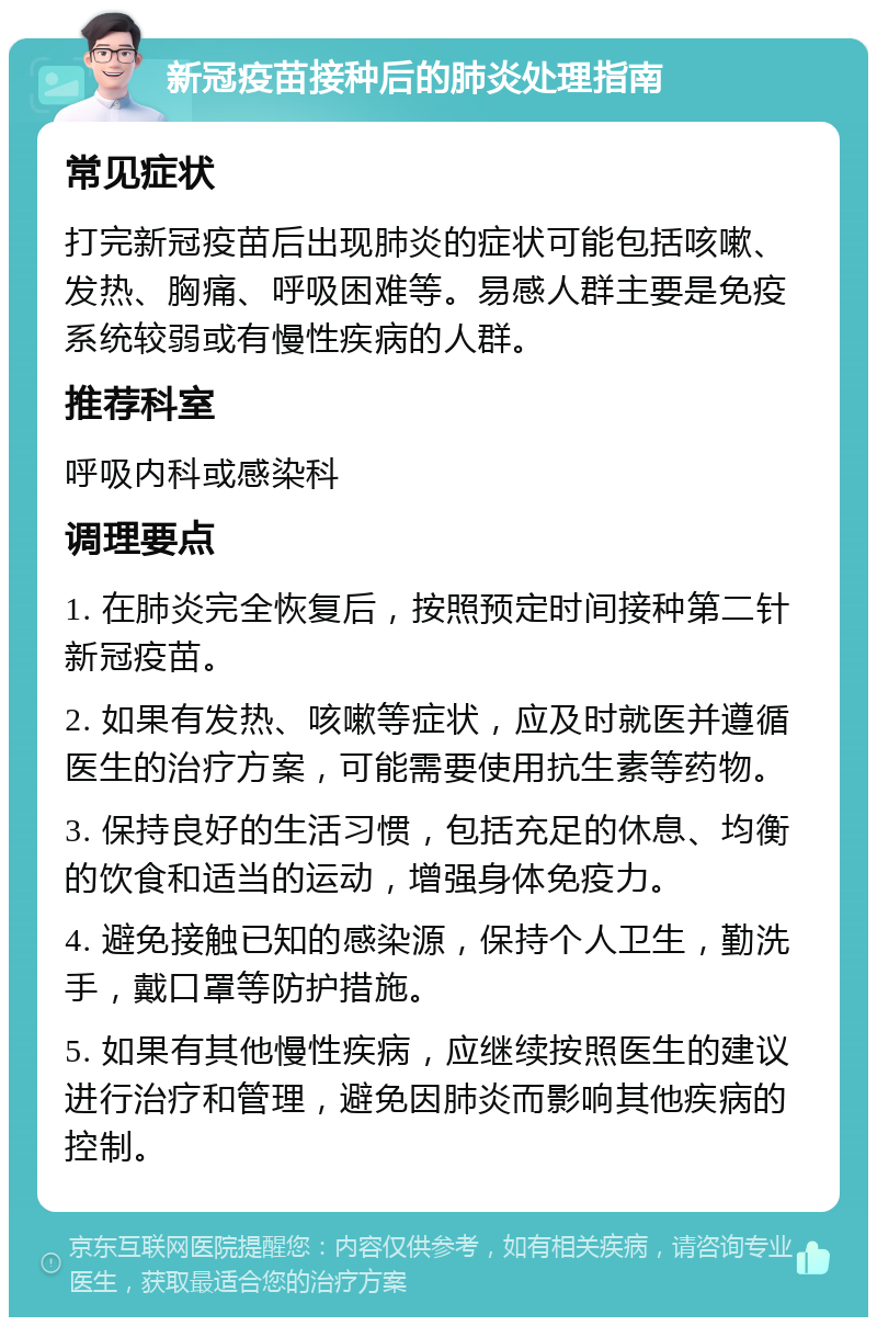 新冠疫苗接种后的肺炎处理指南 常见症状 打完新冠疫苗后出现肺炎的症状可能包括咳嗽、发热、胸痛、呼吸困难等。易感人群主要是免疫系统较弱或有慢性疾病的人群。 推荐科室 呼吸内科或感染科 调理要点 1. 在肺炎完全恢复后，按照预定时间接种第二针新冠疫苗。 2. 如果有发热、咳嗽等症状，应及时就医并遵循医生的治疗方案，可能需要使用抗生素等药物。 3. 保持良好的生活习惯，包括充足的休息、均衡的饮食和适当的运动，增强身体免疫力。 4. 避免接触已知的感染源，保持个人卫生，勤洗手，戴口罩等防护措施。 5. 如果有其他慢性疾病，应继续按照医生的建议进行治疗和管理，避免因肺炎而影响其他疾病的控制。