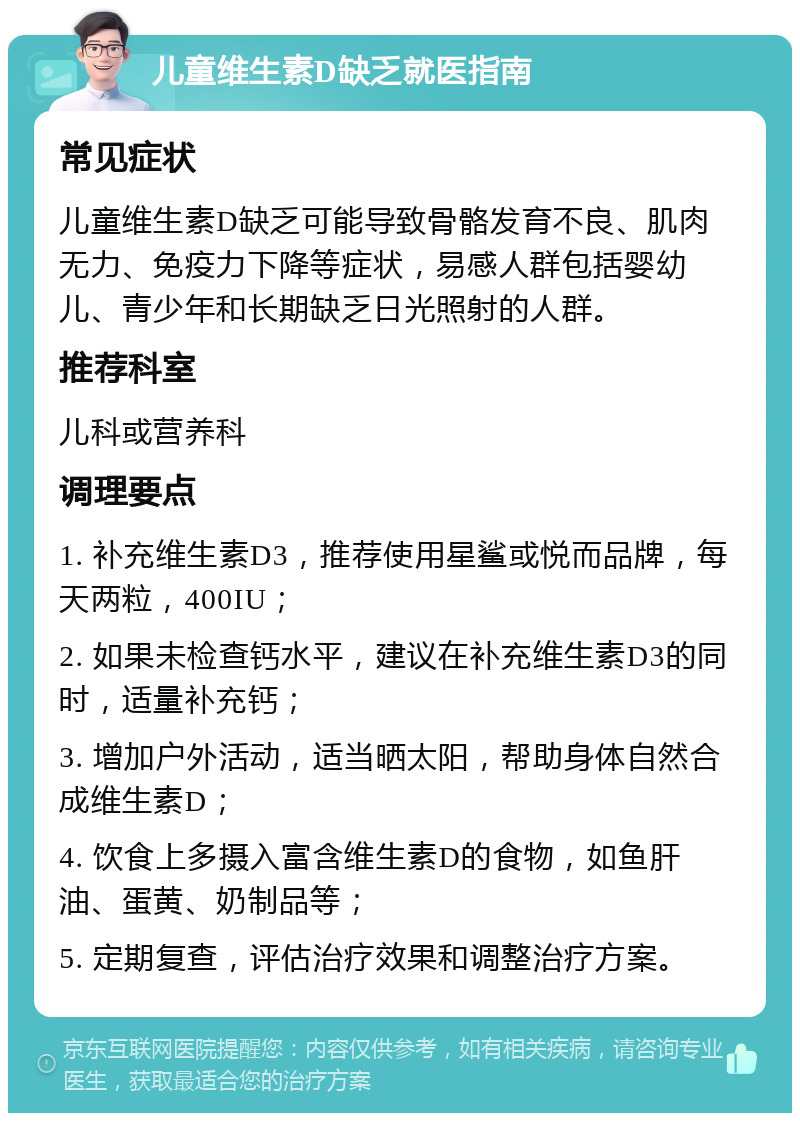 儿童维生素D缺乏就医指南 常见症状 儿童维生素D缺乏可能导致骨骼发育不良、肌肉无力、免疫力下降等症状，易感人群包括婴幼儿、青少年和长期缺乏日光照射的人群。 推荐科室 儿科或营养科 调理要点 1. 补充维生素D3，推荐使用星鲨或悦而品牌，每天两粒，400IU； 2. 如果未检查钙水平，建议在补充维生素D3的同时，适量补充钙； 3. 增加户外活动，适当晒太阳，帮助身体自然合成维生素D； 4. 饮食上多摄入富含维生素D的食物，如鱼肝油、蛋黄、奶制品等； 5. 定期复查，评估治疗效果和调整治疗方案。