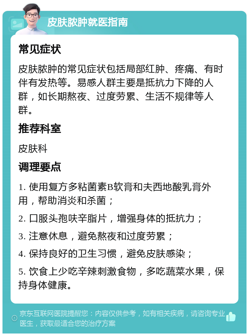 皮肤脓肿就医指南 常见症状 皮肤脓肿的常见症状包括局部红肿、疼痛、有时伴有发热等。易感人群主要是抵抗力下降的人群，如长期熬夜、过度劳累、生活不规律等人群。 推荐科室 皮肤科 调理要点 1. 使用复方多粘菌素B软膏和夫西地酸乳膏外用，帮助消炎和杀菌； 2. 口服头孢呋辛脂片，增强身体的抵抗力； 3. 注意休息，避免熬夜和过度劳累； 4. 保持良好的卫生习惯，避免皮肤感染； 5. 饮食上少吃辛辣刺激食物，多吃蔬菜水果，保持身体健康。