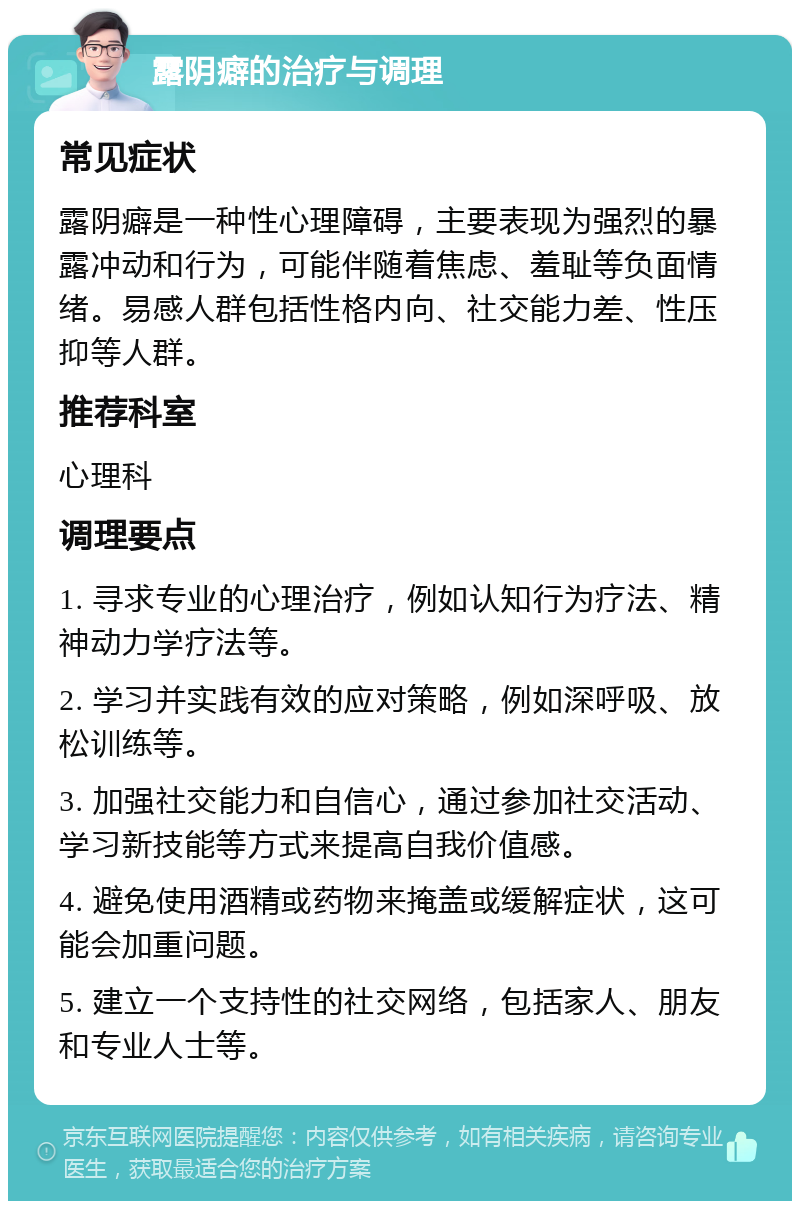 露阴癖的治疗与调理 常见症状 露阴癖是一种性心理障碍，主要表现为强烈的暴露冲动和行为，可能伴随着焦虑、羞耻等负面情绪。易感人群包括性格内向、社交能力差、性压抑等人群。 推荐科室 心理科 调理要点 1. 寻求专业的心理治疗，例如认知行为疗法、精神动力学疗法等。 2. 学习并实践有效的应对策略，例如深呼吸、放松训练等。 3. 加强社交能力和自信心，通过参加社交活动、学习新技能等方式来提高自我价值感。 4. 避免使用酒精或药物来掩盖或缓解症状，这可能会加重问题。 5. 建立一个支持性的社交网络，包括家人、朋友和专业人士等。