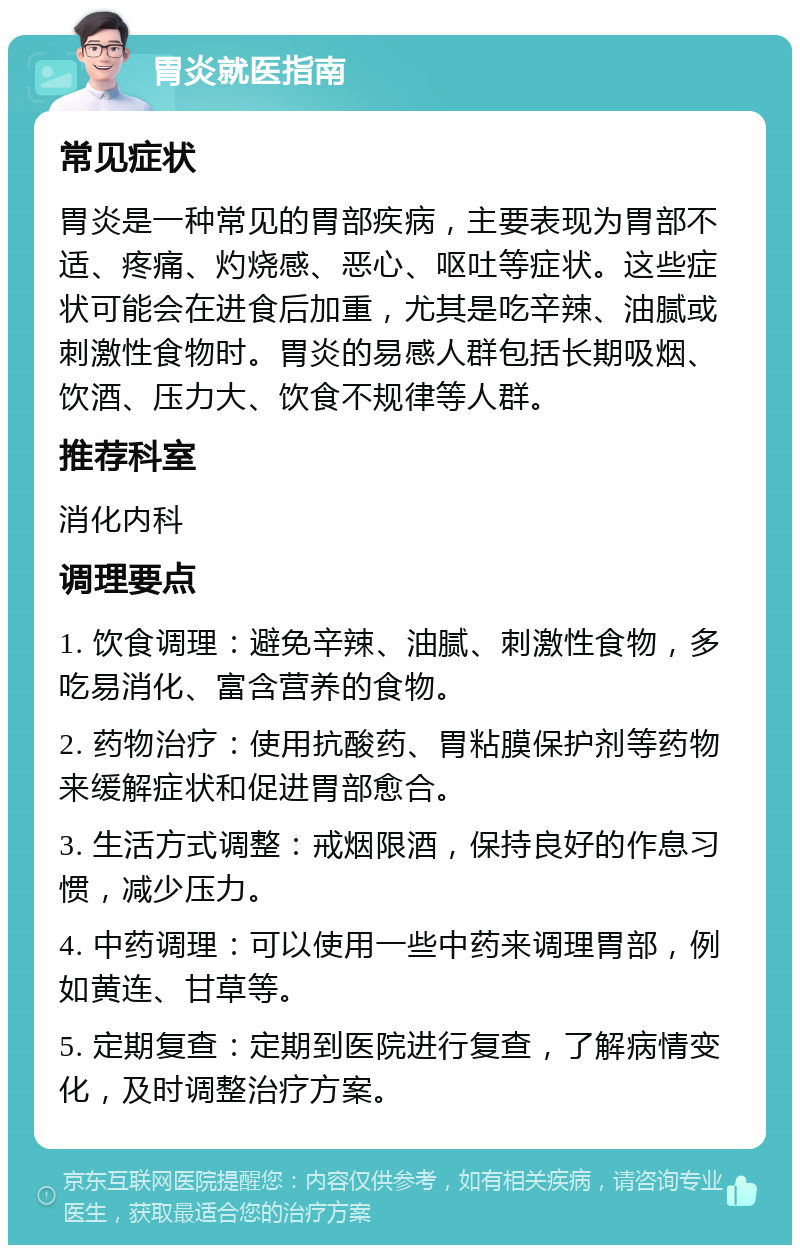 胃炎就医指南 常见症状 胃炎是一种常见的胃部疾病，主要表现为胃部不适、疼痛、灼烧感、恶心、呕吐等症状。这些症状可能会在进食后加重，尤其是吃辛辣、油腻或刺激性食物时。胃炎的易感人群包括长期吸烟、饮酒、压力大、饮食不规律等人群。 推荐科室 消化内科 调理要点 1. 饮食调理：避免辛辣、油腻、刺激性食物，多吃易消化、富含营养的食物。 2. 药物治疗：使用抗酸药、胃粘膜保护剂等药物来缓解症状和促进胃部愈合。 3. 生活方式调整：戒烟限酒，保持良好的作息习惯，减少压力。 4. 中药调理：可以使用一些中药来调理胃部，例如黄连、甘草等。 5. 定期复查：定期到医院进行复查，了解病情变化，及时调整治疗方案。