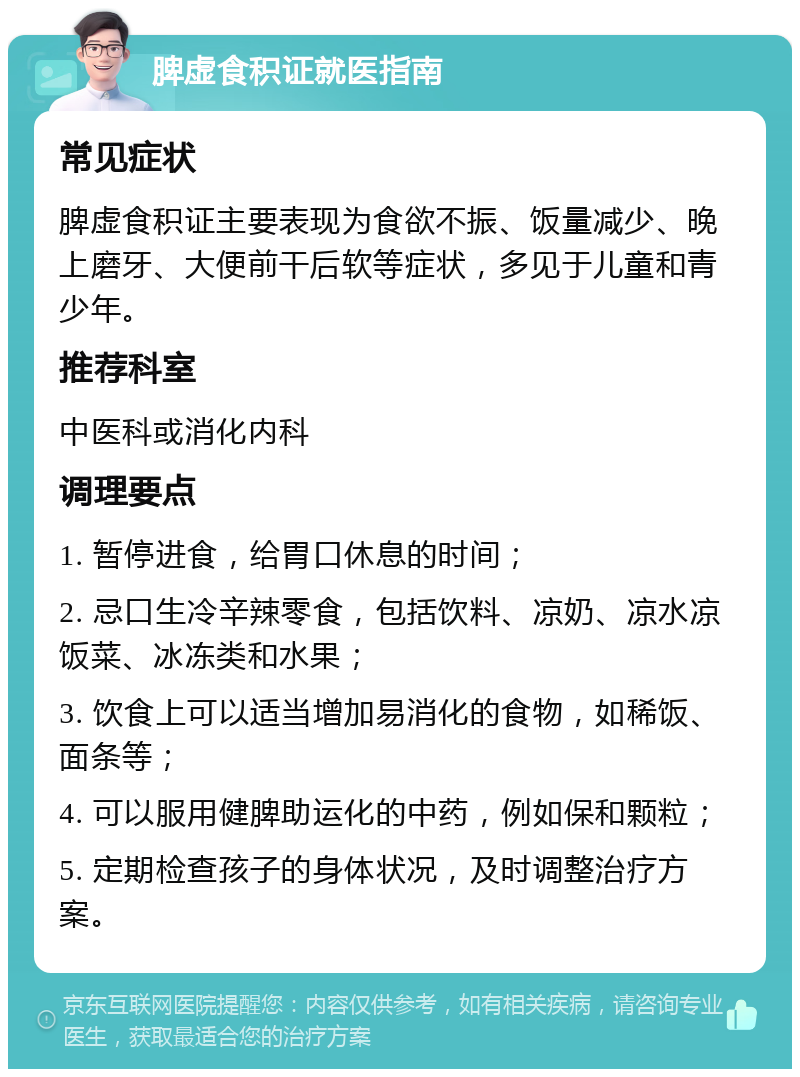 脾虚食积证就医指南 常见症状 脾虚食积证主要表现为食欲不振、饭量减少、晚上磨牙、大便前干后软等症状，多见于儿童和青少年。 推荐科室 中医科或消化内科 调理要点 1. 暂停进食，给胃口休息的时间； 2. 忌口生冷辛辣零食，包括饮料、凉奶、凉水凉饭菜、冰冻类和水果； 3. 饮食上可以适当增加易消化的食物，如稀饭、面条等； 4. 可以服用健脾助运化的中药，例如保和颗粒； 5. 定期检查孩子的身体状况，及时调整治疗方案。