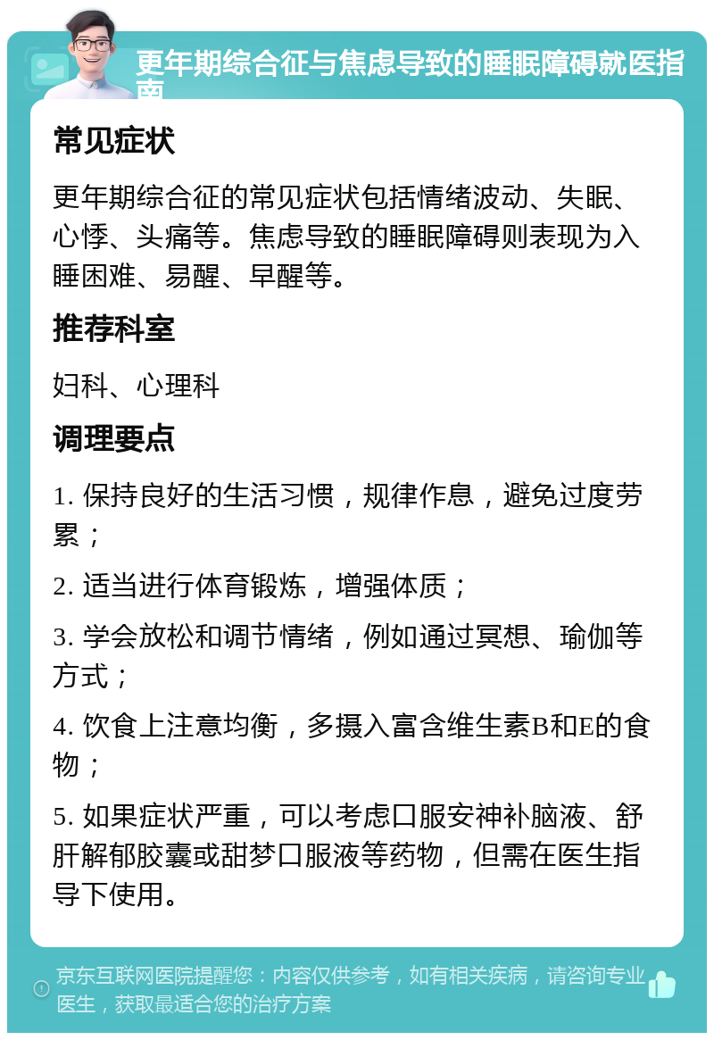 更年期综合征与焦虑导致的睡眠障碍就医指南 常见症状 更年期综合征的常见症状包括情绪波动、失眠、心悸、头痛等。焦虑导致的睡眠障碍则表现为入睡困难、易醒、早醒等。 推荐科室 妇科、心理科 调理要点 1. 保持良好的生活习惯，规律作息，避免过度劳累； 2. 适当进行体育锻炼，增强体质； 3. 学会放松和调节情绪，例如通过冥想、瑜伽等方式； 4. 饮食上注意均衡，多摄入富含维生素B和E的食物； 5. 如果症状严重，可以考虑口服安神补脑液、舒肝解郁胶囊或甜梦口服液等药物，但需在医生指导下使用。