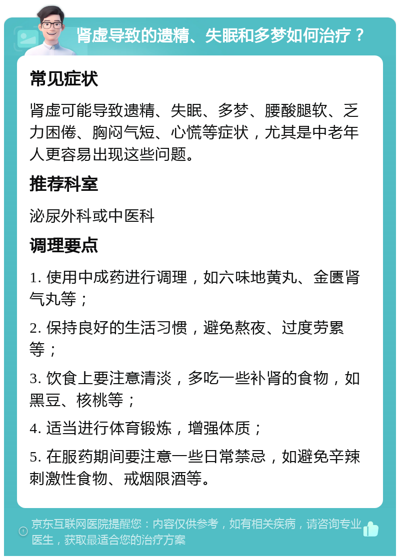 肾虚导致的遗精、失眠和多梦如何治疗？ 常见症状 肾虚可能导致遗精、失眠、多梦、腰酸腿软、乏力困倦、胸闷气短、心慌等症状，尤其是中老年人更容易出现这些问题。 推荐科室 泌尿外科或中医科 调理要点 1. 使用中成药进行调理，如六味地黄丸、金匮肾气丸等； 2. 保持良好的生活习惯，避免熬夜、过度劳累等； 3. 饮食上要注意清淡，多吃一些补肾的食物，如黑豆、核桃等； 4. 适当进行体育锻炼，增强体质； 5. 在服药期间要注意一些日常禁忌，如避免辛辣刺激性食物、戒烟限酒等。