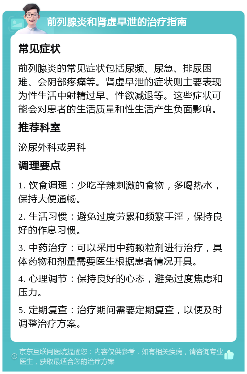 前列腺炎和肾虚早泄的治疗指南 常见症状 前列腺炎的常见症状包括尿频、尿急、排尿困难、会阴部疼痛等。肾虚早泄的症状则主要表现为性生活中射精过早、性欲减退等。这些症状可能会对患者的生活质量和性生活产生负面影响。 推荐科室 泌尿外科或男科 调理要点 1. 饮食调理：少吃辛辣刺激的食物，多喝热水，保持大便通畅。 2. 生活习惯：避免过度劳累和频繁手淫，保持良好的作息习惯。 3. 中药治疗：可以采用中药颗粒剂进行治疗，具体药物和剂量需要医生根据患者情况开具。 4. 心理调节：保持良好的心态，避免过度焦虑和压力。 5. 定期复查：治疗期间需要定期复查，以便及时调整治疗方案。