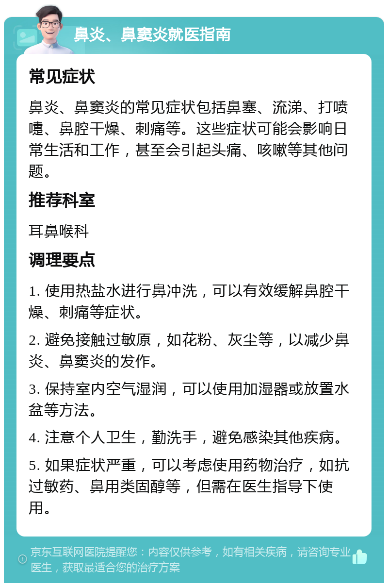 鼻炎、鼻窦炎就医指南 常见症状 鼻炎、鼻窦炎的常见症状包括鼻塞、流涕、打喷嚏、鼻腔干燥、刺痛等。这些症状可能会影响日常生活和工作，甚至会引起头痛、咳嗽等其他问题。 推荐科室 耳鼻喉科 调理要点 1. 使用热盐水进行鼻冲洗，可以有效缓解鼻腔干燥、刺痛等症状。 2. 避免接触过敏原，如花粉、灰尘等，以减少鼻炎、鼻窦炎的发作。 3. 保持室内空气湿润，可以使用加湿器或放置水盆等方法。 4. 注意个人卫生，勤洗手，避免感染其他疾病。 5. 如果症状严重，可以考虑使用药物治疗，如抗过敏药、鼻用类固醇等，但需在医生指导下使用。