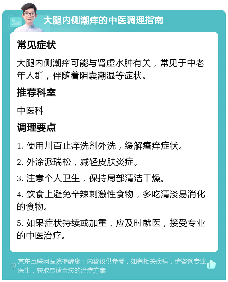 大腿内侧潮痒的中医调理指南 常见症状 大腿内侧潮痒可能与肾虚水肿有关，常见于中老年人群，伴随着阴囊潮湿等症状。 推荐科室 中医科 调理要点 1. 使用川百止痒洗剂外洗，缓解瘙痒症状。 2. 外涂派瑞松，减轻皮肤炎症。 3. 注意个人卫生，保持局部清洁干燥。 4. 饮食上避免辛辣刺激性食物，多吃清淡易消化的食物。 5. 如果症状持续或加重，应及时就医，接受专业的中医治疗。