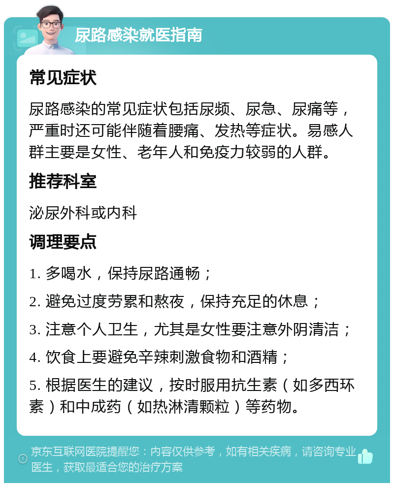 尿路感染就医指南 常见症状 尿路感染的常见症状包括尿频、尿急、尿痛等，严重时还可能伴随着腰痛、发热等症状。易感人群主要是女性、老年人和免疫力较弱的人群。 推荐科室 泌尿外科或内科 调理要点 1. 多喝水，保持尿路通畅； 2. 避免过度劳累和熬夜，保持充足的休息； 3. 注意个人卫生，尤其是女性要注意外阴清洁； 4. 饮食上要避免辛辣刺激食物和酒精； 5. 根据医生的建议，按时服用抗生素（如多西环素）和中成药（如热淋清颗粒）等药物。