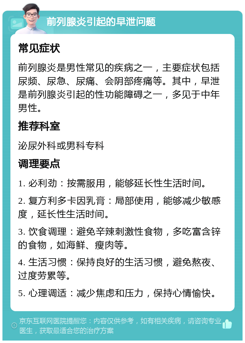 前列腺炎引起的早泄问题 常见症状 前列腺炎是男性常见的疾病之一，主要症状包括尿频、尿急、尿痛、会阴部疼痛等。其中，早泄是前列腺炎引起的性功能障碍之一，多见于中年男性。 推荐科室 泌尿外科或男科专科 调理要点 1. 必利劲：按需服用，能够延长性生活时间。 2. 复方利多卡因乳膏：局部使用，能够减少敏感度，延长性生活时间。 3. 饮食调理：避免辛辣刺激性食物，多吃富含锌的食物，如海鲜、瘦肉等。 4. 生活习惯：保持良好的生活习惯，避免熬夜、过度劳累等。 5. 心理调适：减少焦虑和压力，保持心情愉快。