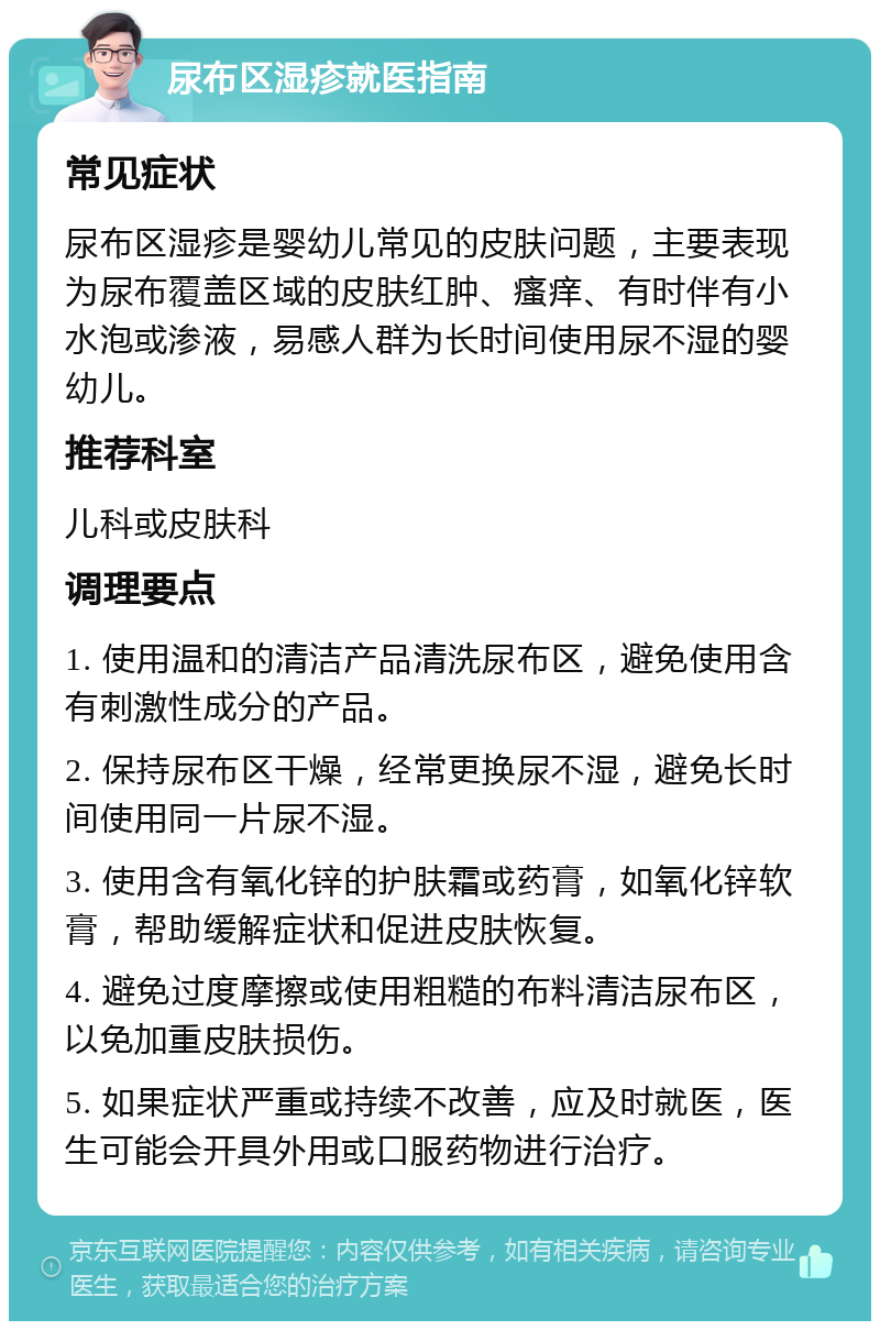 尿布区湿疹就医指南 常见症状 尿布区湿疹是婴幼儿常见的皮肤问题，主要表现为尿布覆盖区域的皮肤红肿、瘙痒、有时伴有小水泡或渗液，易感人群为长时间使用尿不湿的婴幼儿。 推荐科室 儿科或皮肤科 调理要点 1. 使用温和的清洁产品清洗尿布区，避免使用含有刺激性成分的产品。 2. 保持尿布区干燥，经常更换尿不湿，避免长时间使用同一片尿不湿。 3. 使用含有氧化锌的护肤霜或药膏，如氧化锌软膏，帮助缓解症状和促进皮肤恢复。 4. 避免过度摩擦或使用粗糙的布料清洁尿布区，以免加重皮肤损伤。 5. 如果症状严重或持续不改善，应及时就医，医生可能会开具外用或口服药物进行治疗。