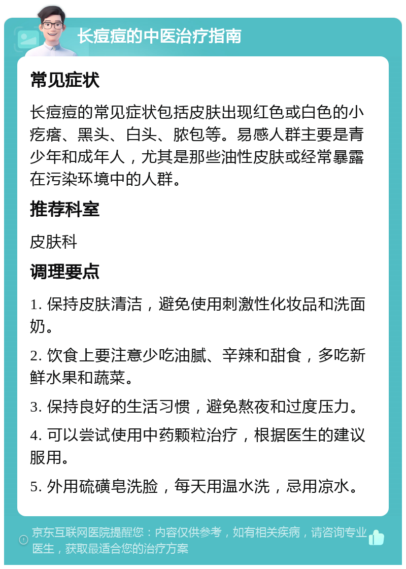 长痘痘的中医治疗指南 常见症状 长痘痘的常见症状包括皮肤出现红色或白色的小疙瘩、黑头、白头、脓包等。易感人群主要是青少年和成年人，尤其是那些油性皮肤或经常暴露在污染环境中的人群。 推荐科室 皮肤科 调理要点 1. 保持皮肤清洁，避免使用刺激性化妆品和洗面奶。 2. 饮食上要注意少吃油腻、辛辣和甜食，多吃新鲜水果和蔬菜。 3. 保持良好的生活习惯，避免熬夜和过度压力。 4. 可以尝试使用中药颗粒治疗，根据医生的建议服用。 5. 外用硫磺皂洗脸，每天用温水洗，忌用凉水。