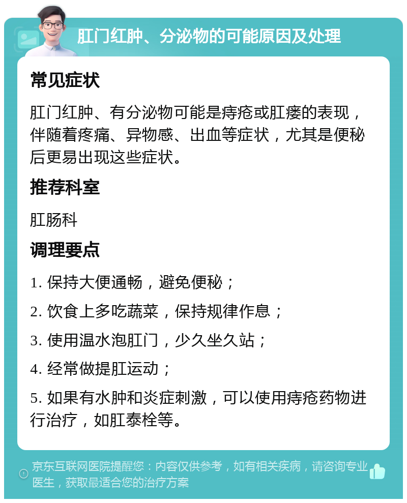 肛门红肿、分泌物的可能原因及处理 常见症状 肛门红肿、有分泌物可能是痔疮或肛瘘的表现，伴随着疼痛、异物感、出血等症状，尤其是便秘后更易出现这些症状。 推荐科室 肛肠科 调理要点 1. 保持大便通畅，避免便秘； 2. 饮食上多吃蔬菜，保持规律作息； 3. 使用温水泡肛门，少久坐久站； 4. 经常做提肛运动； 5. 如果有水肿和炎症刺激，可以使用痔疮药物进行治疗，如肛泰栓等。