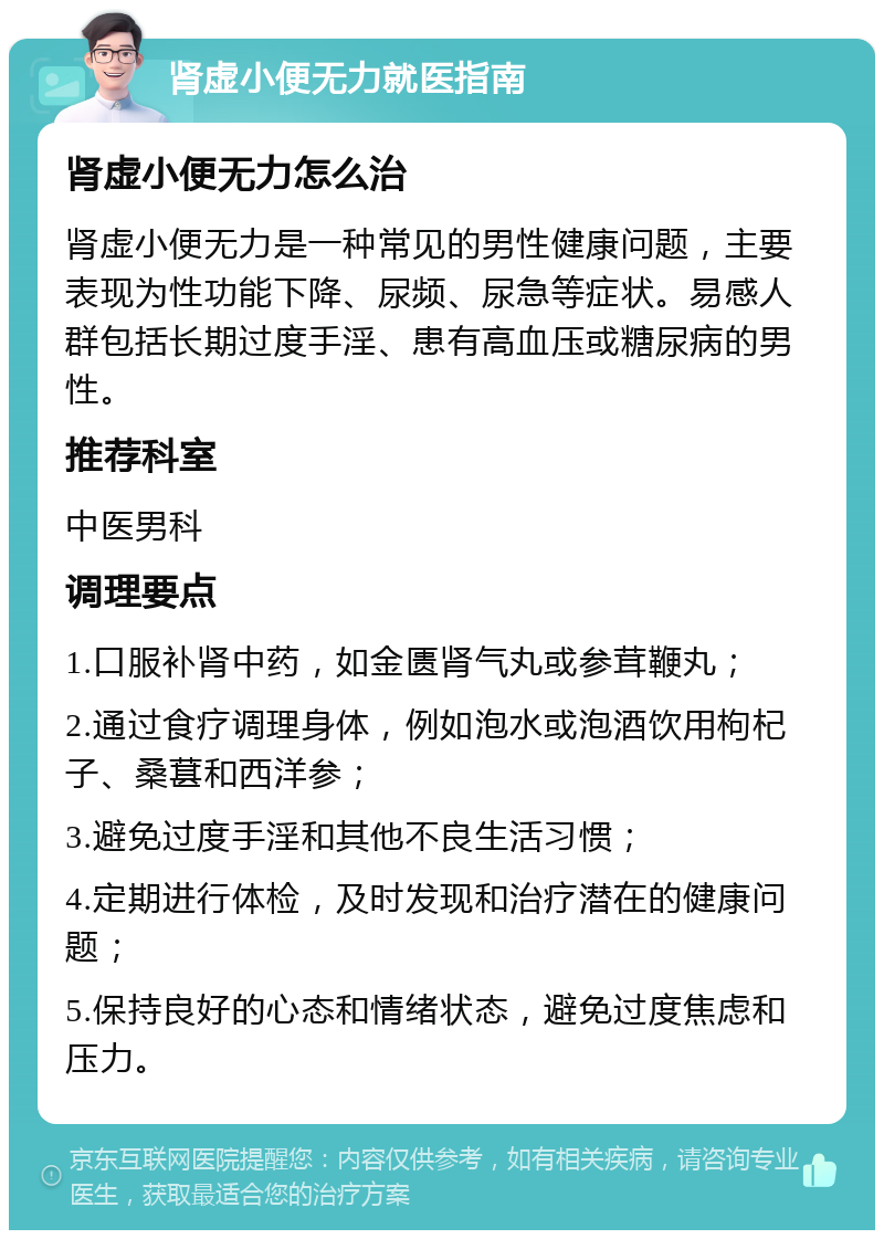 肾虚小便无力就医指南 肾虚小便无力怎么治 肾虚小便无力是一种常见的男性健康问题，主要表现为性功能下降、尿频、尿急等症状。易感人群包括长期过度手淫、患有高血压或糖尿病的男性。 推荐科室 中医男科 调理要点 1.口服补肾中药，如金匮肾气丸或参茸鞭丸； 2.通过食疗调理身体，例如泡水或泡酒饮用枸杞子、桑葚和西洋参； 3.避免过度手淫和其他不良生活习惯； 4.定期进行体检，及时发现和治疗潜在的健康问题； 5.保持良好的心态和情绪状态，避免过度焦虑和压力。