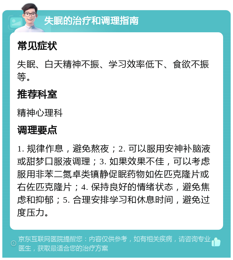 失眠的治疗和调理指南 常见症状 失眠、白天精神不振、学习效率低下、食欲不振等。 推荐科室 精神心理科 调理要点 1. 规律作息，避免熬夜；2. 可以服用安神补脑液或甜梦口服液调理；3. 如果效果不佳，可以考虑服用非苯二氮卓类镇静促眠药物如佐匹克隆片或右佐匹克隆片；4. 保持良好的情绪状态，避免焦虑和抑郁；5. 合理安排学习和休息时间，避免过度压力。