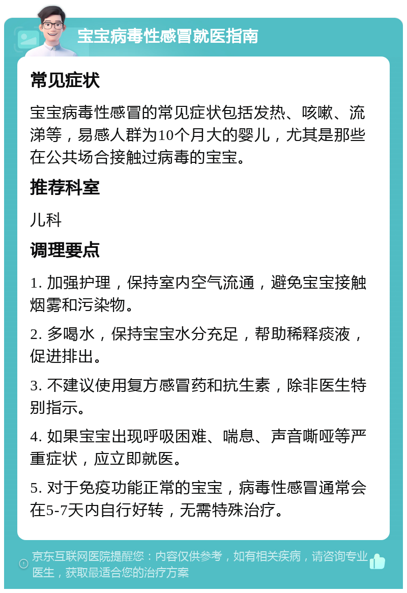 宝宝病毒性感冒就医指南 常见症状 宝宝病毒性感冒的常见症状包括发热、咳嗽、流涕等，易感人群为10个月大的婴儿，尤其是那些在公共场合接触过病毒的宝宝。 推荐科室 儿科 调理要点 1. 加强护理，保持室内空气流通，避免宝宝接触烟雾和污染物。 2. 多喝水，保持宝宝水分充足，帮助稀释痰液，促进排出。 3. 不建议使用复方感冒药和抗生素，除非医生特别指示。 4. 如果宝宝出现呼吸困难、喘息、声音嘶哑等严重症状，应立即就医。 5. 对于免疫功能正常的宝宝，病毒性感冒通常会在5-7天内自行好转，无需特殊治疗。