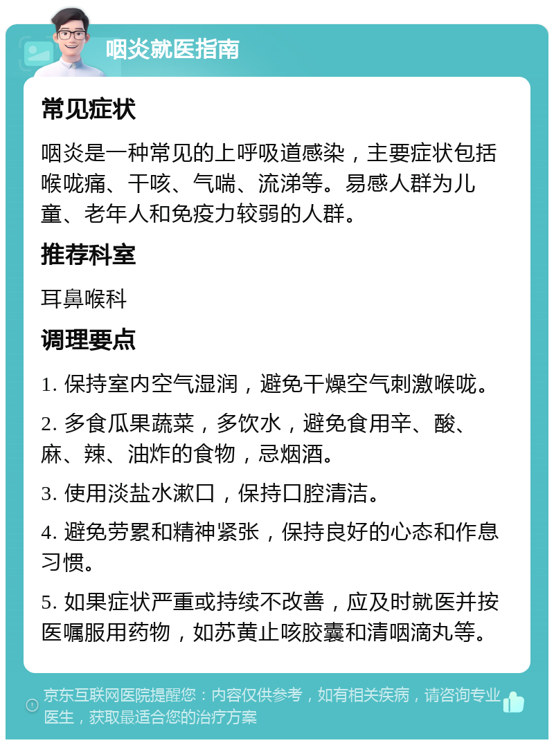 咽炎就医指南 常见症状 咽炎是一种常见的上呼吸道感染，主要症状包括喉咙痛、干咳、气喘、流涕等。易感人群为儿童、老年人和免疫力较弱的人群。 推荐科室 耳鼻喉科 调理要点 1. 保持室内空气湿润，避免干燥空气刺激喉咙。 2. 多食瓜果蔬菜，多饮水，避免食用辛、酸、麻、辣、油炸的食物，忌烟酒。 3. 使用淡盐水漱口，保持口腔清洁。 4. 避免劳累和精神紧张，保持良好的心态和作息习惯。 5. 如果症状严重或持续不改善，应及时就医并按医嘱服用药物，如苏黄止咳胶囊和清咽滴丸等。