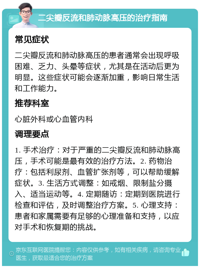 二尖瓣反流和肺动脉高压的治疗指南 常见症状 二尖瓣反流和肺动脉高压的患者通常会出现呼吸困难、乏力、头晕等症状，尤其是在活动后更为明显。这些症状可能会逐渐加重，影响日常生活和工作能力。 推荐科室 心脏外科或心血管内科 调理要点 1. 手术治疗：对于严重的二尖瓣反流和肺动脉高压，手术可能是最有效的治疗方法。2. 药物治疗：包括利尿剂、血管扩张剂等，可以帮助缓解症状。3. 生活方式调整：如戒烟、限制盐分摄入、适当运动等。4. 定期随访：定期到医院进行检查和评估，及时调整治疗方案。5. 心理支持：患者和家属需要有足够的心理准备和支持，以应对手术和恢复期的挑战。