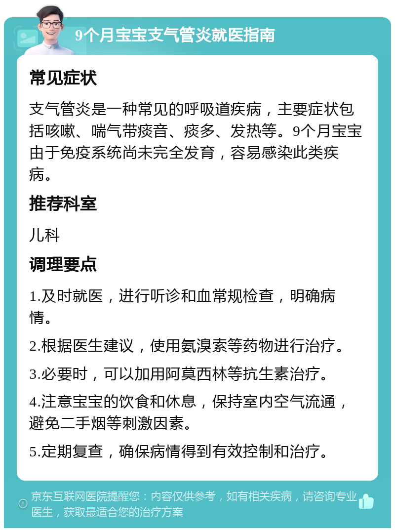 9个月宝宝支气管炎就医指南 常见症状 支气管炎是一种常见的呼吸道疾病，主要症状包括咳嗽、喘气带痰音、痰多、发热等。9个月宝宝由于免疫系统尚未完全发育，容易感染此类疾病。 推荐科室 儿科 调理要点 1.及时就医，进行听诊和血常规检查，明确病情。 2.根据医生建议，使用氨溴索等药物进行治疗。 3.必要时，可以加用阿莫西林等抗生素治疗。 4.注意宝宝的饮食和休息，保持室内空气流通，避免二手烟等刺激因素。 5.定期复查，确保病情得到有效控制和治疗。