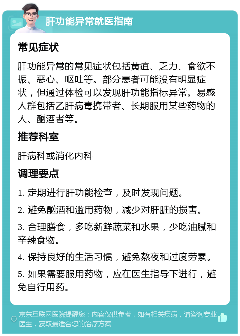 肝功能异常就医指南 常见症状 肝功能异常的常见症状包括黄疸、乏力、食欲不振、恶心、呕吐等。部分患者可能没有明显症状，但通过体检可以发现肝功能指标异常。易感人群包括乙肝病毒携带者、长期服用某些药物的人、酗酒者等。 推荐科室 肝病科或消化内科 调理要点 1. 定期进行肝功能检查，及时发现问题。 2. 避免酗酒和滥用药物，减少对肝脏的损害。 3. 合理膳食，多吃新鲜蔬菜和水果，少吃油腻和辛辣食物。 4. 保持良好的生活习惯，避免熬夜和过度劳累。 5. 如果需要服用药物，应在医生指导下进行，避免自行用药。