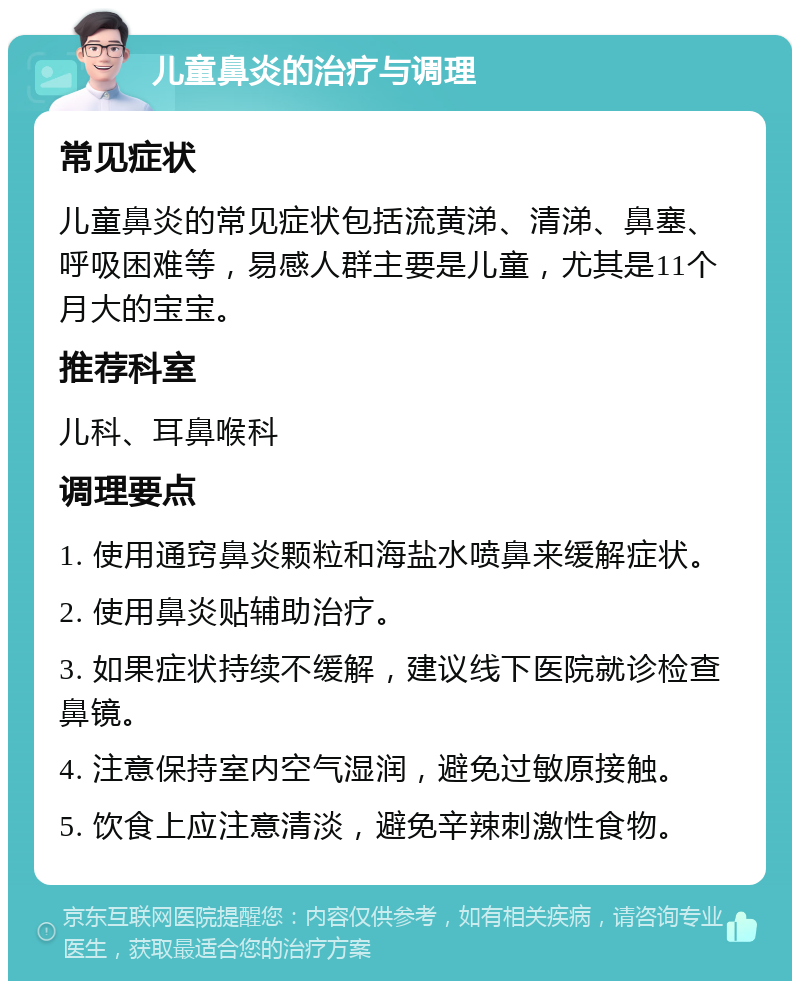 儿童鼻炎的治疗与调理 常见症状 儿童鼻炎的常见症状包括流黄涕、清涕、鼻塞、呼吸困难等，易感人群主要是儿童，尤其是11个月大的宝宝。 推荐科室 儿科、耳鼻喉科 调理要点 1. 使用通窍鼻炎颗粒和海盐水喷鼻来缓解症状。 2. 使用鼻炎贴辅助治疗。 3. 如果症状持续不缓解，建议线下医院就诊检查鼻镜。 4. 注意保持室内空气湿润，避免过敏原接触。 5. 饮食上应注意清淡，避免辛辣刺激性食物。