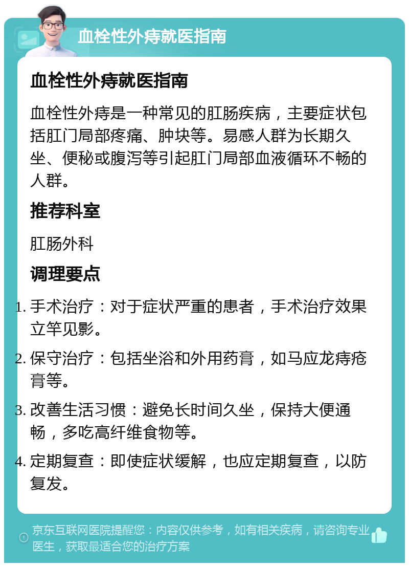 血栓性外痔就医指南 血栓性外痔就医指南 血栓性外痔是一种常见的肛肠疾病，主要症状包括肛门局部疼痛、肿块等。易感人群为长期久坐、便秘或腹泻等引起肛门局部血液循环不畅的人群。 推荐科室 肛肠外科 调理要点 手术治疗：对于症状严重的患者，手术治疗效果立竿见影。 保守治疗：包括坐浴和外用药膏，如马应龙痔疮膏等。 改善生活习惯：避免长时间久坐，保持大便通畅，多吃高纤维食物等。 定期复查：即使症状缓解，也应定期复查，以防复发。