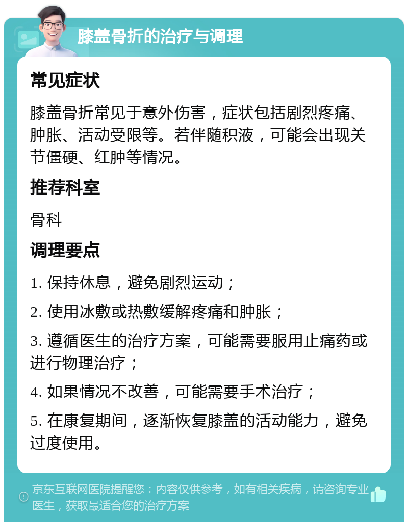 膝盖骨折的治疗与调理 常见症状 膝盖骨折常见于意外伤害，症状包括剧烈疼痛、肿胀、活动受限等。若伴随积液，可能会出现关节僵硬、红肿等情况。 推荐科室 骨科 调理要点 1. 保持休息，避免剧烈运动； 2. 使用冰敷或热敷缓解疼痛和肿胀； 3. 遵循医生的治疗方案，可能需要服用止痛药或进行物理治疗； 4. 如果情况不改善，可能需要手术治疗； 5. 在康复期间，逐渐恢复膝盖的活动能力，避免过度使用。